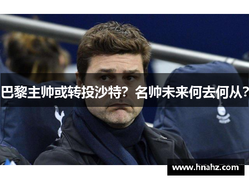 巴黎主帅或转投沙特？名帅未来何去何从？